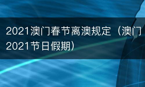 2021澳门春节离澳规定（澳门2021节日假期）