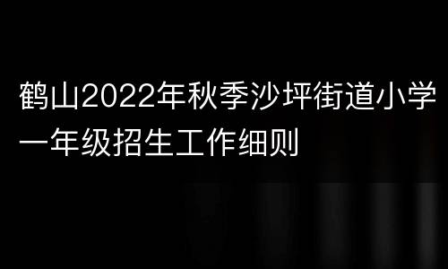 鹤山2022年秋季沙坪街道小学一年级招生工作细则