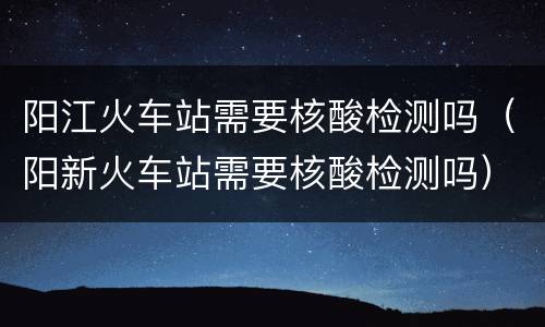 阳江火车站需要核酸检测吗（阳新火车站需要核酸检测吗）