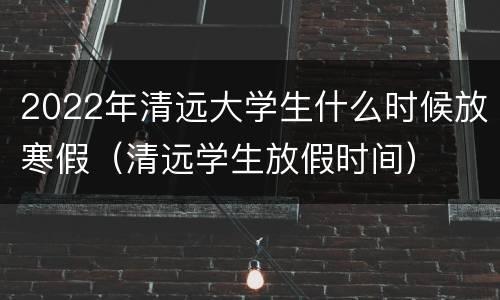 2022年清远大学生什么时候放寒假（清远学生放假时间）