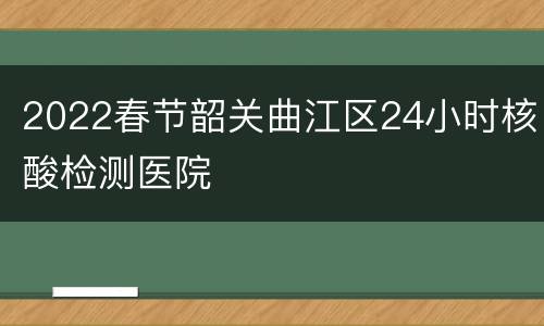 2022春节韶关曲江区24小时核酸检测医院