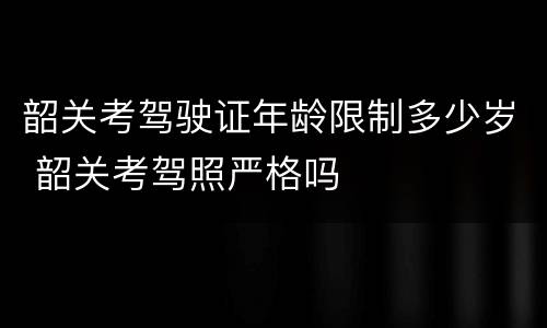 韶关考驾驶证年龄限制多少岁 韶关考驾照严格吗