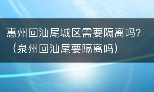 惠州回汕尾城区需要隔离吗？（泉州回汕尾要隔离吗）