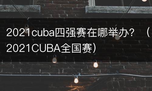 2021cuba四强赛在哪举办？（2021CUBA全国赛）
