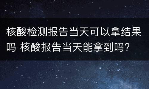 核酸检测报告当天可以拿结果吗 核酸报告当天能拿到吗?