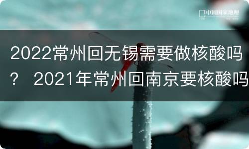 2022常州回无锡需要做核酸吗？ 2021年常州回南京要核酸吗