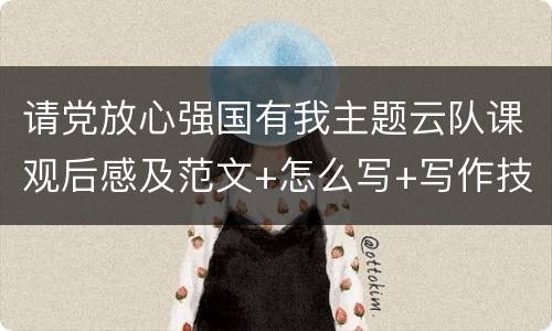 请党放心强国有我主题云队课观后感及范文+怎么写+写作技巧