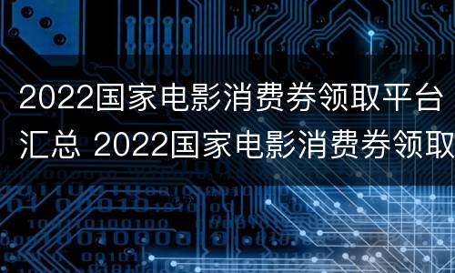 2022国家电影消费券领取平台汇总 2022国家电影消费券领取平台汇总查询