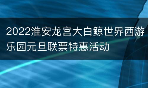 2022淮安龙宫大白鲸世界西游乐园元旦联票特惠活动