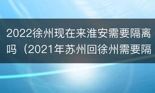 2022徐州现在来淮安需要隔离吗（2021年苏州回徐州需要隔离吗）