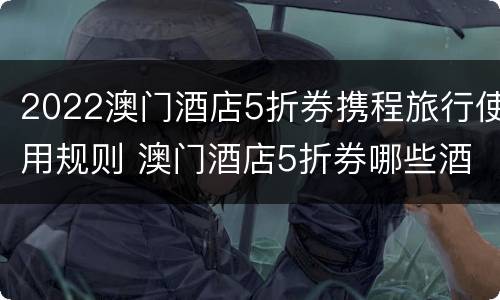 2022澳门酒店5折券携程旅行使用规则 澳门酒店5折券哪些酒店可以用