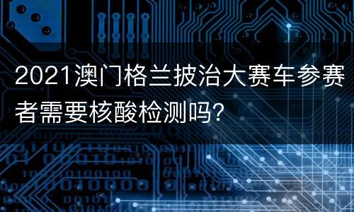 2021澳门格兰披治大赛车参赛者需要核酸检测吗？