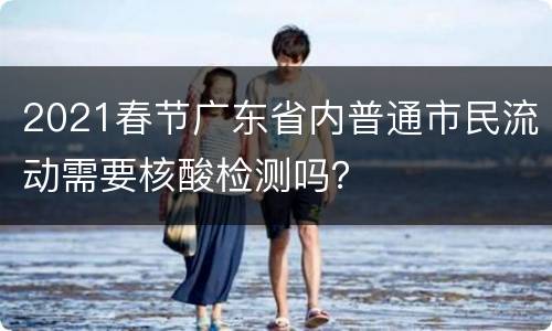 2021春节广东省内普通市民流动需要核酸检测吗？