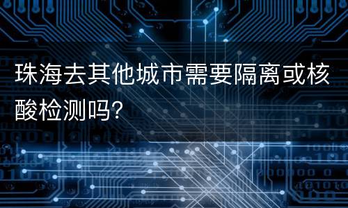 珠海去其他城市需要隔离或核酸检测吗？