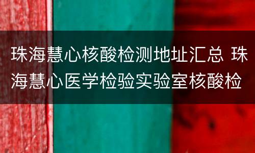 珠海慧心核酸检测地址汇总 珠海慧心医学检验实验室核酸检测预约
