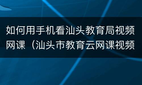 如何用手机看汕头教育局视频网课（汕头市教育云网课视频）