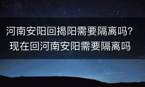 河南安阳回揭阳需要隔离吗？ 现在回河南安阳需要隔离吗