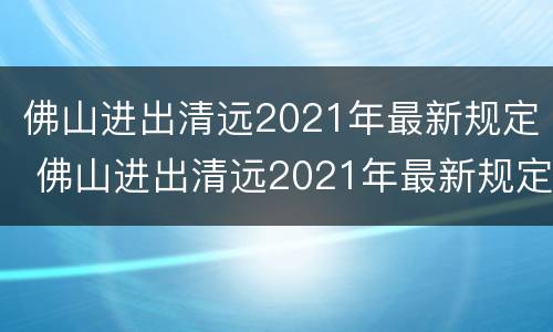 佛山进出清远2021年最新规定 佛山进出清远2021年最新规定要求