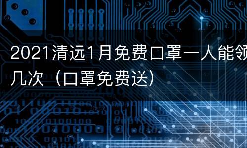 2021清远1月免费口罩一人能领几次（口罩免费送）