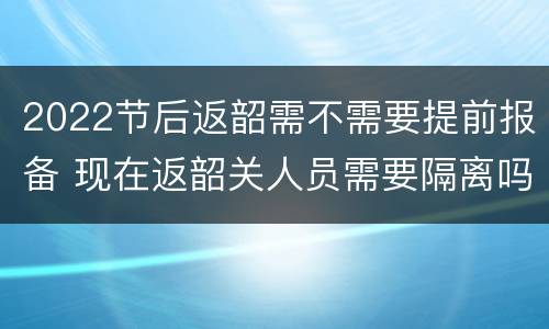 2022节后返韶需不需要提前报备 现在返韶关人员需要隔离吗