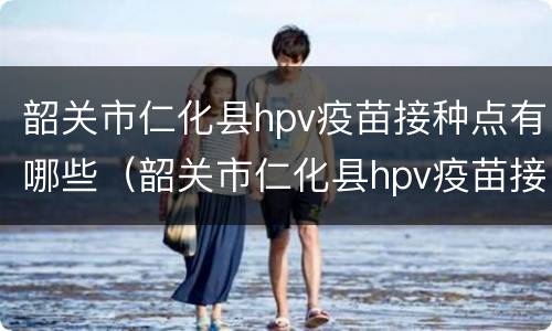 韶关市仁化县hpv疫苗接种点有哪些（韶关市仁化县hpv疫苗接种点有哪些医院）