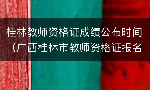 桂林教师资格证成绩公布时间（广西桂林市教师资格证报名截止日期）