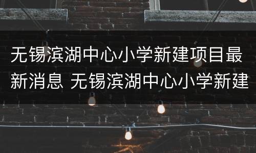 无锡滨湖中心小学新建项目最新消息 无锡滨湖中心小学新建项目最新消息图片