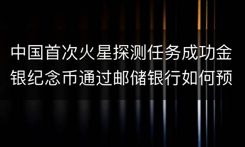 中国首次火星探测任务成功金银纪念币通过邮储银行如何预约