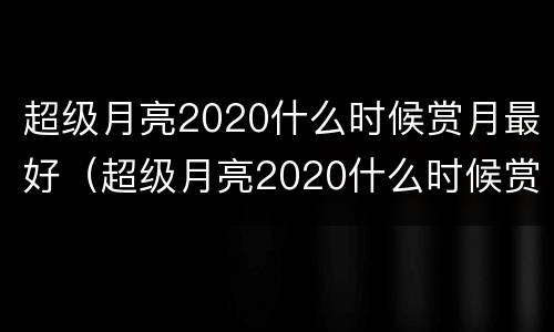 超级月亮2020什么时候赏月最好（超级月亮2020什么时候赏月最好呢）