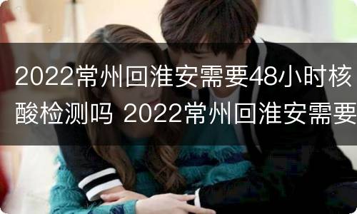 2022常州回淮安需要48小时核酸检测吗 2022常州回淮安需要48小时核酸检测吗现在