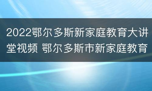 2022鄂尔多斯新家庭教育大讲堂视频 鄂尔多斯市新家庭教育大讲堂直播5月22日