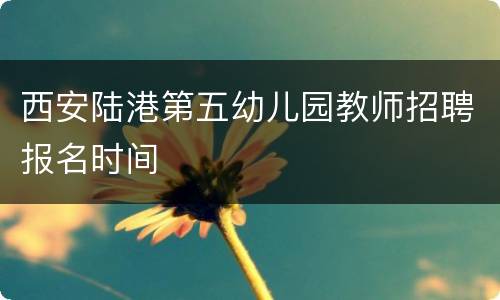 西安陆港第五幼儿园教师招聘报名时间