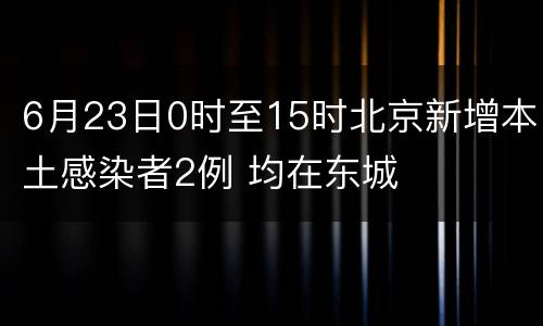 6月23日0时至15时北京新增本土感染者2例 均在东城