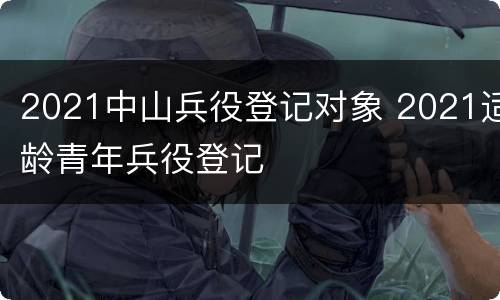 2021中山兵役登记对象 2021适龄青年兵役登记