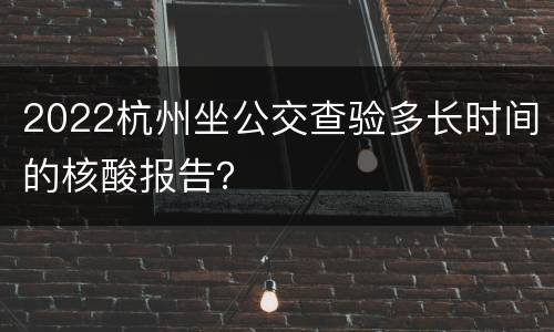 2022杭州坐公交查验多长时间的核酸报告？