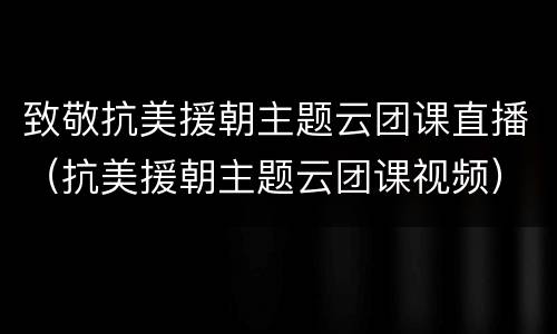 致敬抗美援朝主题云团课直播（抗美援朝主题云团课视频）