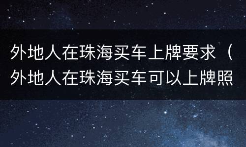 外地人在珠海买车上牌要求（外地人在珠海买车可以上牌照吗）