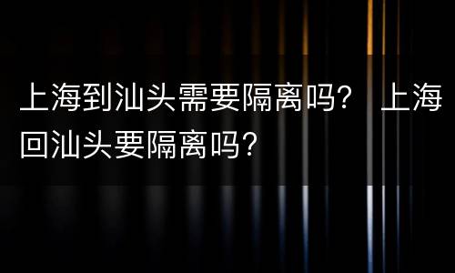 上海到汕头需要隔离吗？ 上海回汕头要隔离吗?
