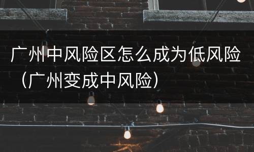广州中风险区怎么成为低风险（广州变成中风险）