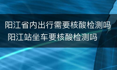 阳江省内出行需要核酸检测吗 阳江站坐车要核酸检测吗