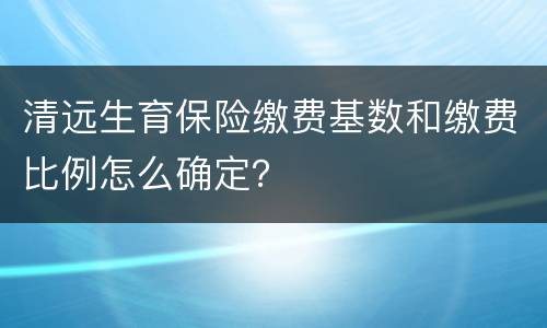 清远生育保险缴费基数和缴费比例怎么确定？