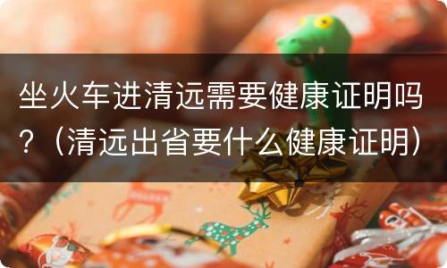 坐火车进清远需要健康证明吗?（清远出省要什么健康证明）