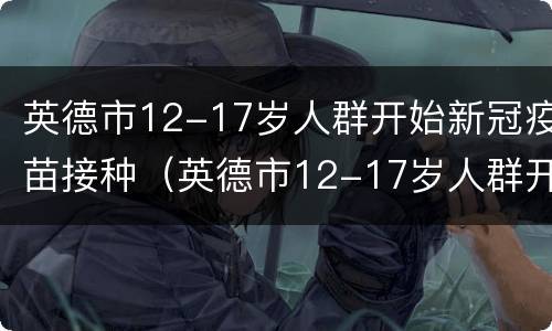 英德市12-17岁人群开始新冠疫苗接种（英德市12-17岁人群开始新冠疫苗接种了吗）