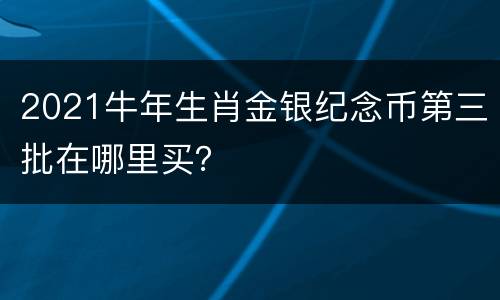 2021牛年生肖金银纪念币第三批在哪里买？