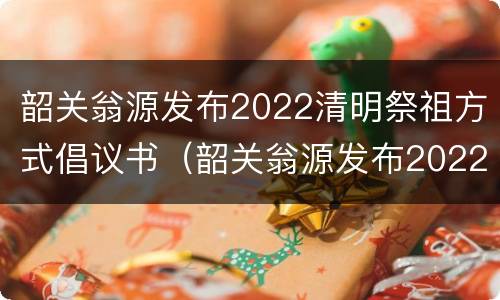 韶关翁源发布2022清明祭祖方式倡议书（韶关翁源发布2022清明祭祖方式倡议书作文）