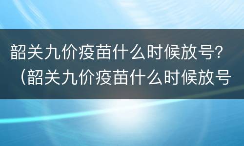 韶关九价疫苗什么时候放号？（韶关九价疫苗什么时候放号）