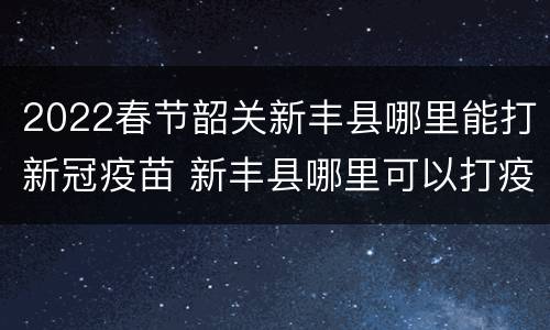 2022春节韶关新丰县哪里能打新冠疫苗 新丰县哪里可以打疫苗
