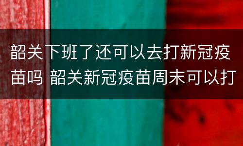 韶关下班了还可以去打新冠疫苗吗 韶关新冠疫苗周末可以打吗