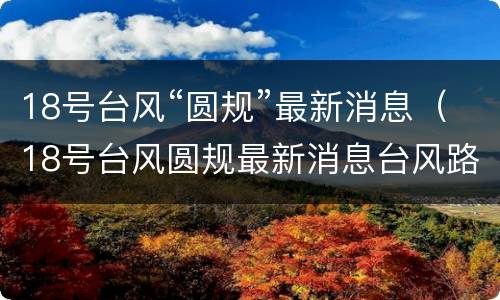 18号台风“圆规”最新消息（18号台风圆规最新消息台风路径）