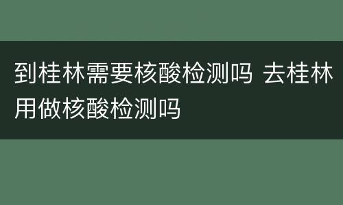 到桂林需要核酸检测吗 去桂林用做核酸检测吗
